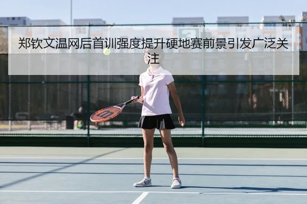 郑钦文温网后首训强度提升硬地赛前景引发广泛关注